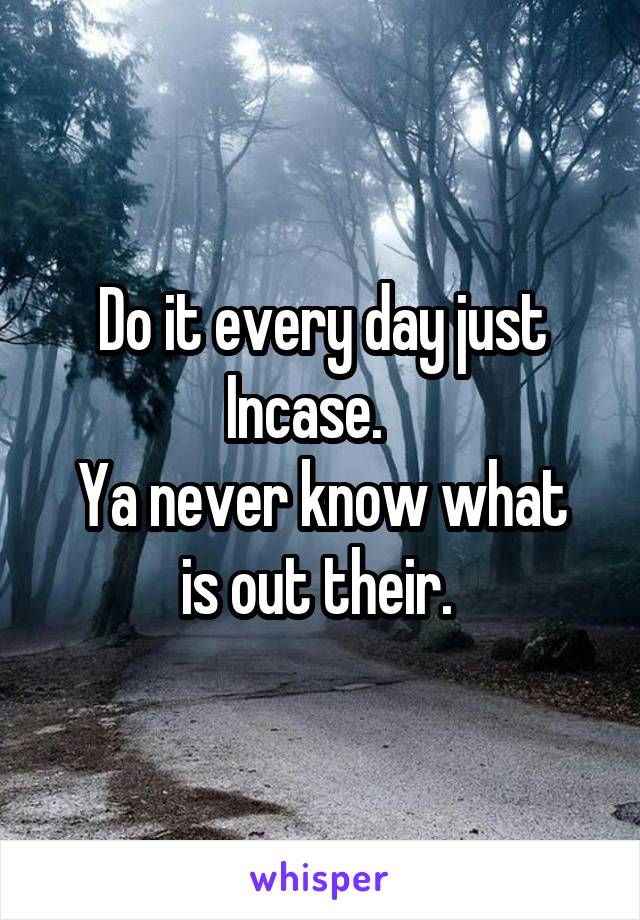 Do it every day just Incase.   
Ya never know what is out their. 