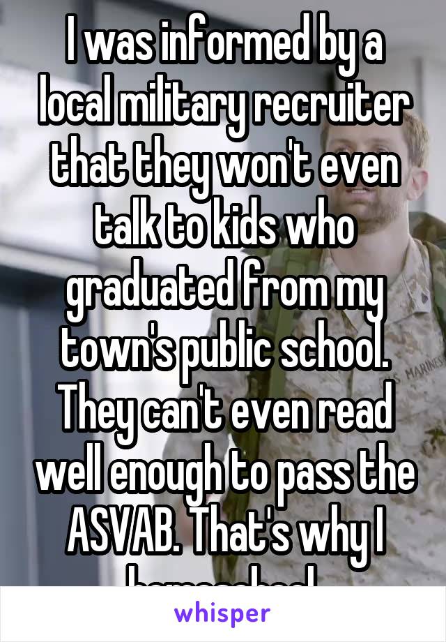 I was informed by a local military recruiter that they won't even talk to kids who graduated from my town's public school. They can't even read well enough to pass the ASVAB. That's why I homeschool.