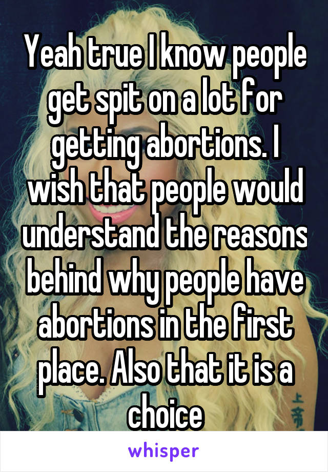 Yeah true I know people get spit on a lot for getting abortions. I wish that people would understand the reasons behind why people have abortions in the first place. Also that it is a choice