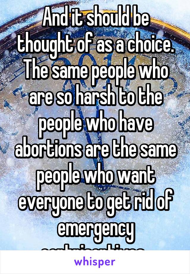 And it should be thought of as a choice. The same people who are so harsh to the people who have abortions are the same people who want everyone to get rid of emergency contriseptives. 