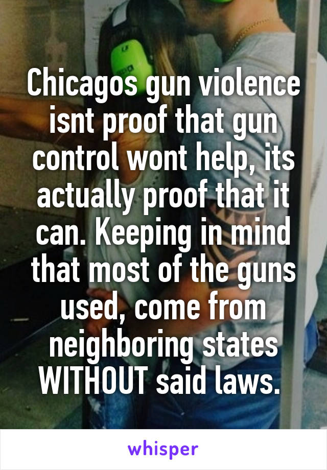 Chicagos gun violence isnt proof that gun control wont help, its actually proof that it can. Keeping in mind that most of the guns used, come from neighboring states WITHOUT said laws. 