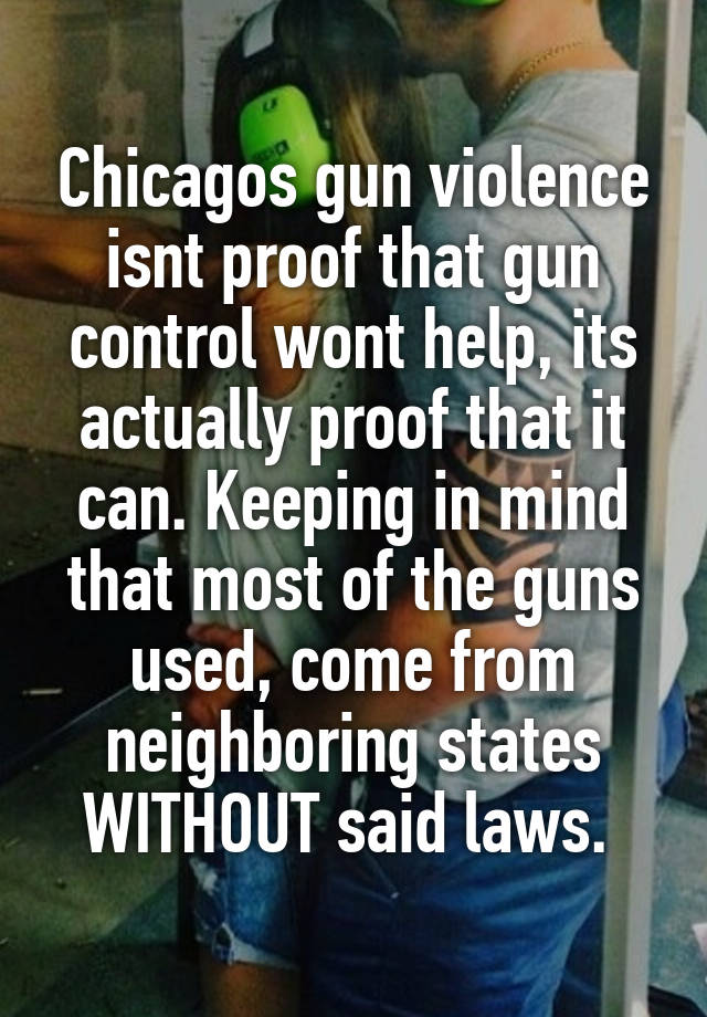 Chicagos gun violence isnt proof that gun control wont help, its actually proof that it can. Keeping in mind that most of the guns used, come from neighboring states WITHOUT said laws. 