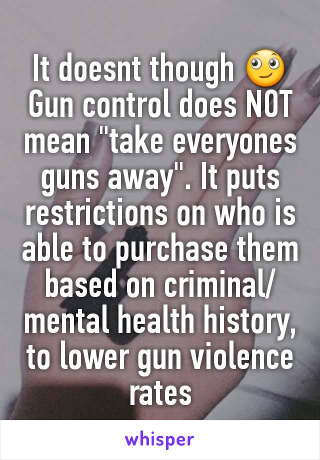 It doesnt though 🙄 Gun control does NOT mean "take everyones  guns away". It puts restrictions on who is able to purchase them based on criminal/mental health history, to lower gun violence rates