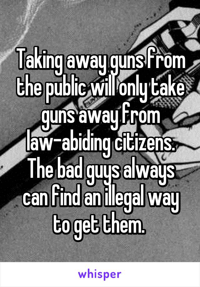 Taking away guns from the public will only take guns away from law-abiding citizens. The bad guys always can find an illegal way to get them. 