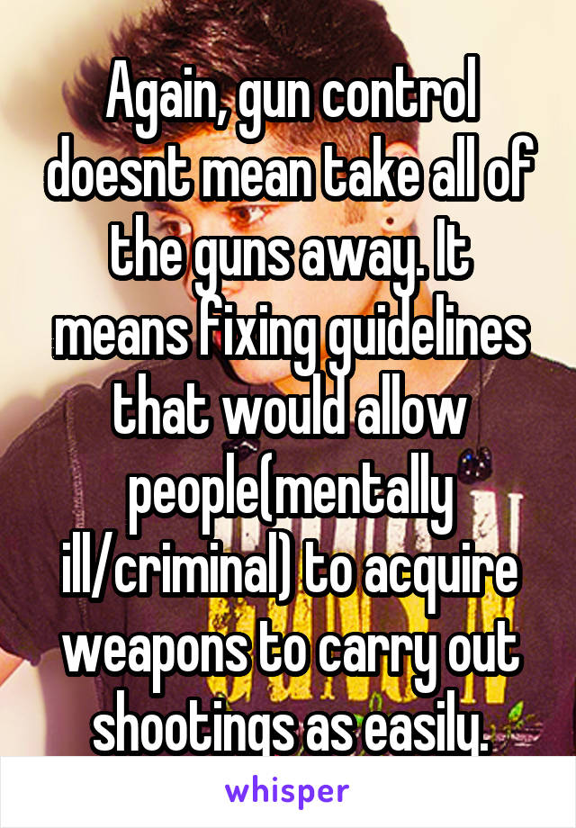 Again, gun control doesnt mean take all of the guns away. It means fixing guidelines that would allow people(mentally ill/criminal) to acquire weapons to carry out shootings as easily.