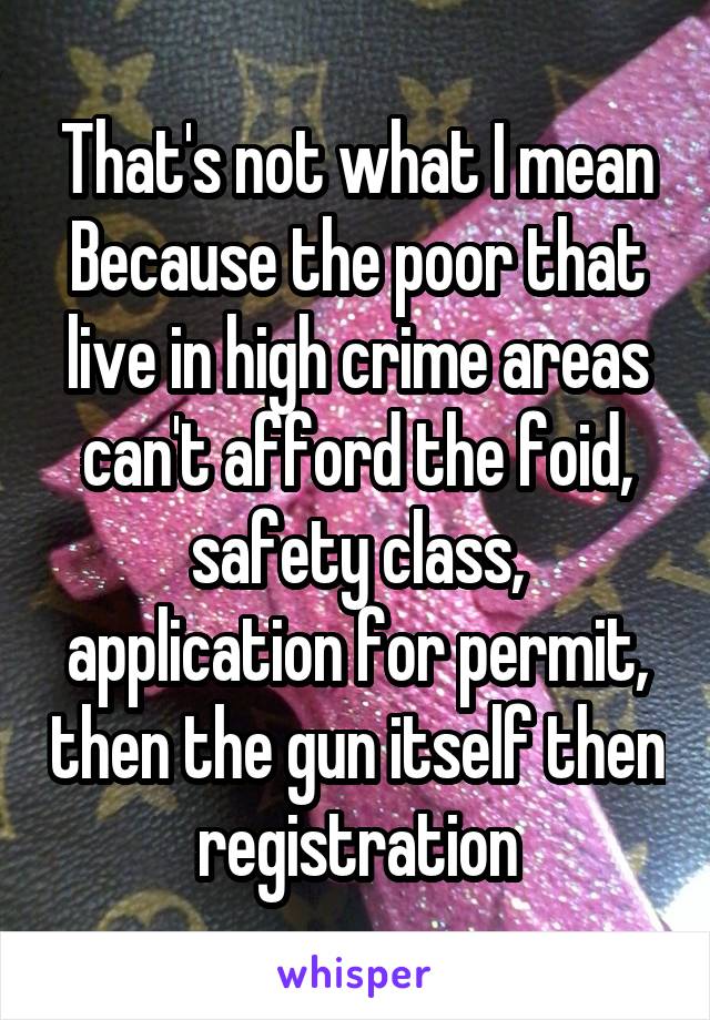 That's not what I mean Because the poor that live in high crime areas can't afford the foid, safety class, application for permit, then the gun itself then registration