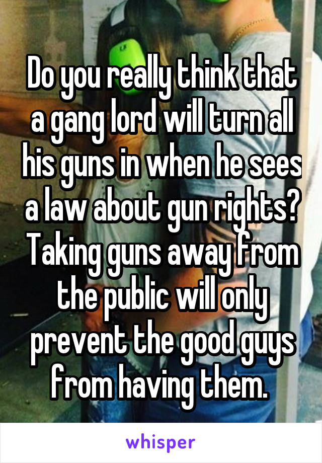 Do you really think that a gang lord will turn all his guns in when he sees a law about gun rights? Taking guns away from the public will only prevent the good guys from having them. 