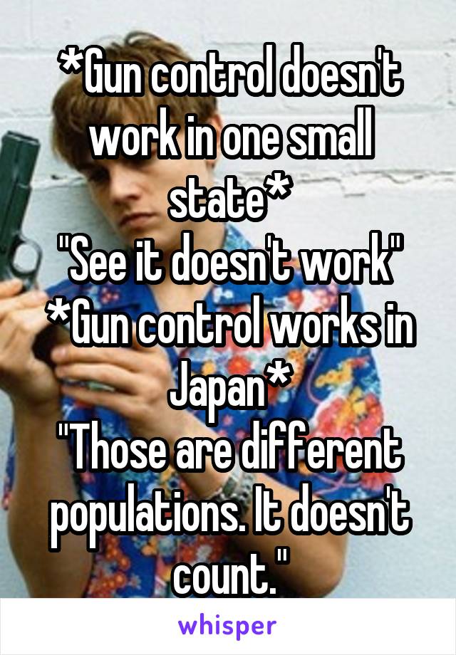 *Gun control doesn't work in one small state*
"See it doesn't work"
*Gun control works in Japan*
"Those are different populations. It doesn't count."