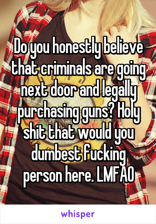 Do you honestly believe that criminals are going next door and legally purchasing guns? Holy shit that would you dumbest fucking person here. LMFAO