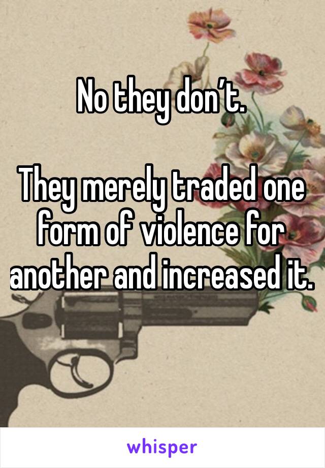 No they don’t.

They merely traded one form of violence for another and increased it.

