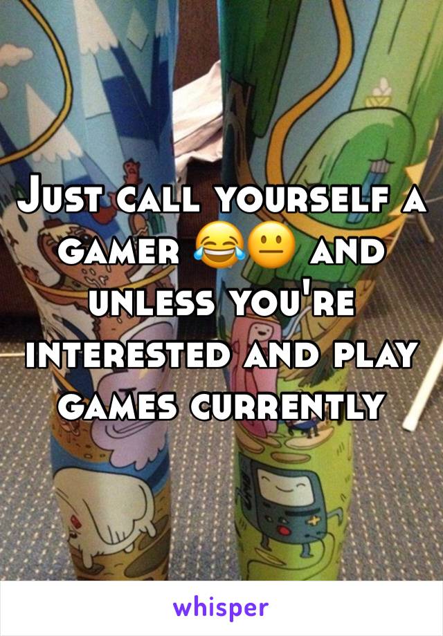 Just call yourself a gamer 😂😐 and unless you're interested and play games currently 