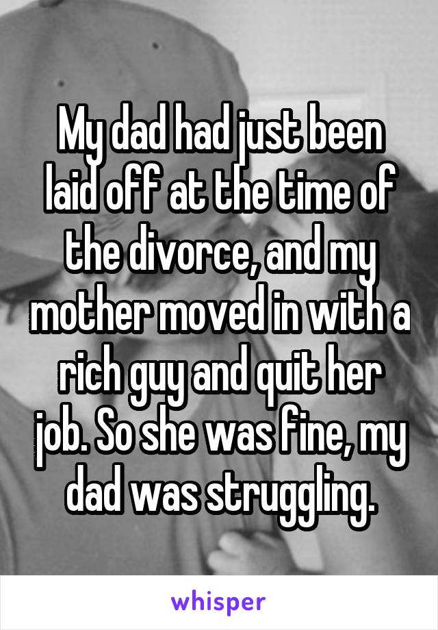 My dad had just been laid off at the time of the divorce, and my mother moved in with a rich guy and quit her job. So she was fine, my dad was struggling.