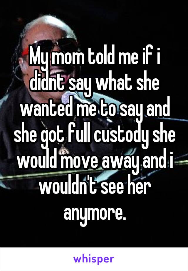 My mom told me if i didnt say what she wanted me to say and she got full custody she would move away and i wouldn't see her anymore.