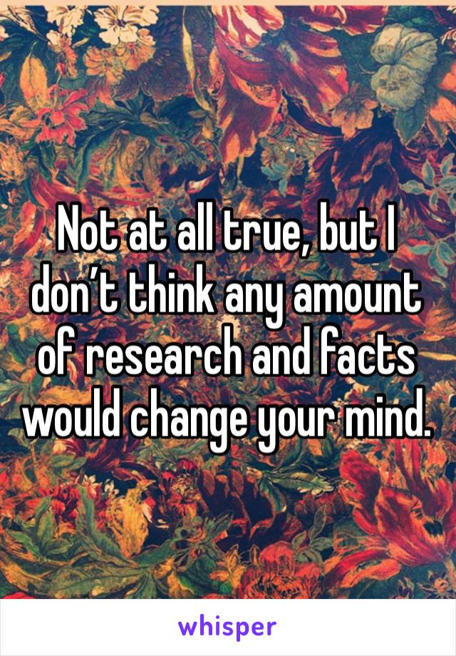 Not at all true, but I don’t think any amount of research and facts would change your mind.