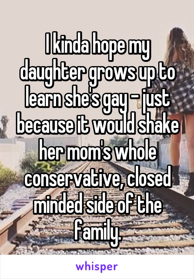 I kinda hope my daughter grows up to learn she's gay - just because it would shake her mom's whole conservative, closed minded side of the family.