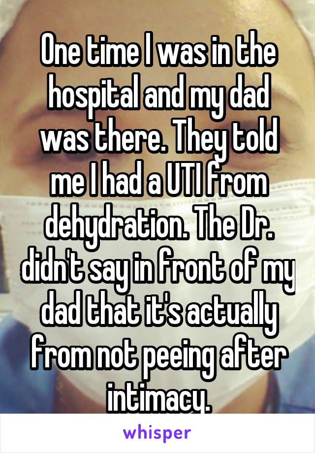 One time I was in the hospital and my dad was there. They told me I had a UTI from dehydration. The Dr. didn't say in front of my dad that it's actually from not peeing after intimacy.