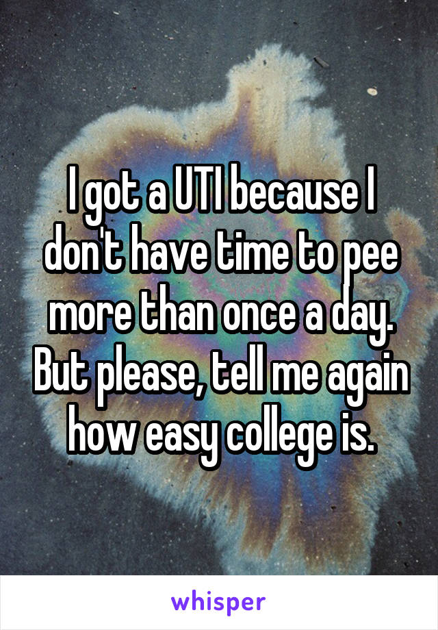 I got a UTI because I don't have time to pee more than once a day. But please, tell me again how easy college is.