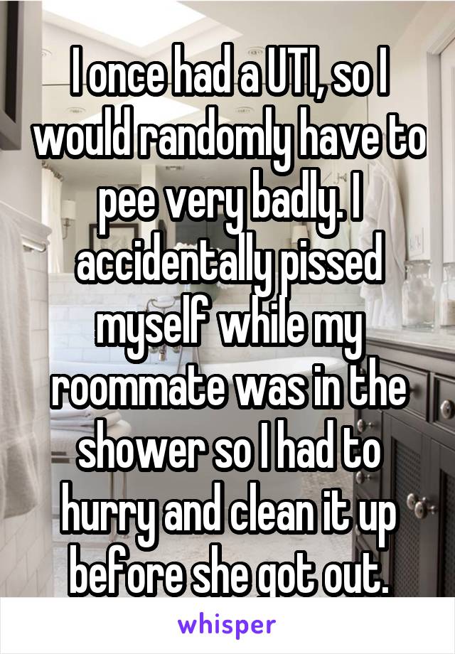I once had a UTI, so I would randomly have to pee very badly. I accidentally pissed myself while my roommate was in the shower so I had to hurry and clean it up before she got out.