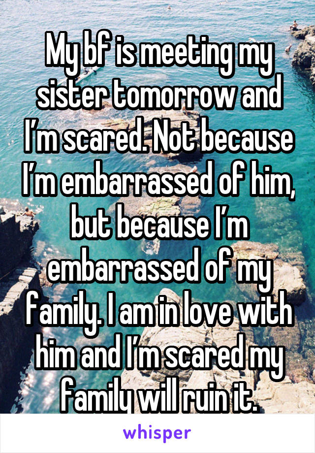 My bf is meeting my sister tomorrow and I’m scared. Not because I’m embarrassed of him, but because I’m embarrassed of my family. I am in love with him and I’m scared my family will ruin it.