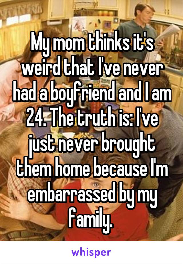 My mom thinks it's weird that I've never had a boyfriend and I am 24. The truth is: I've just never brought them home because I'm embarrassed by my family. 