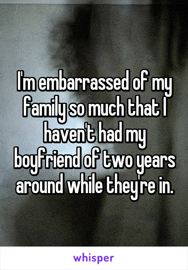 I'm embarrassed of my family so much that I haven't had my boyfriend of two years around while they're in.