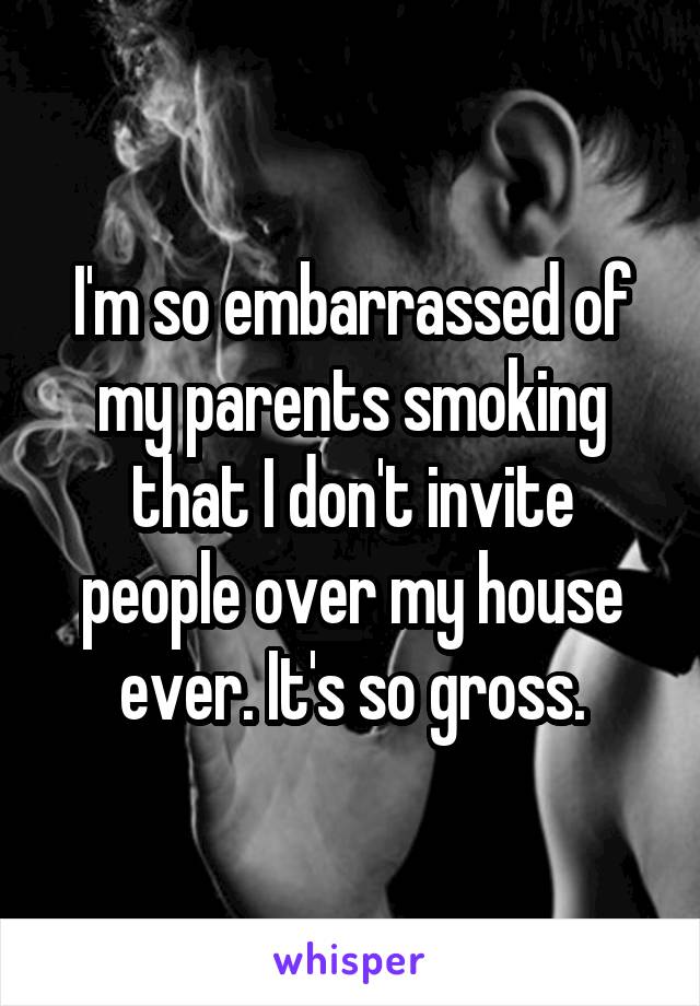I'm so embarrassed of my parents smoking that I don't invite people over my house ever. It's so gross.