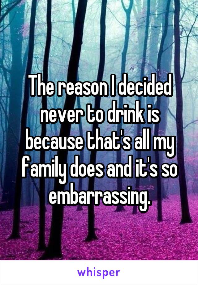 The reason I decided never to drink is because that's all my family does and it's so embarrassing.