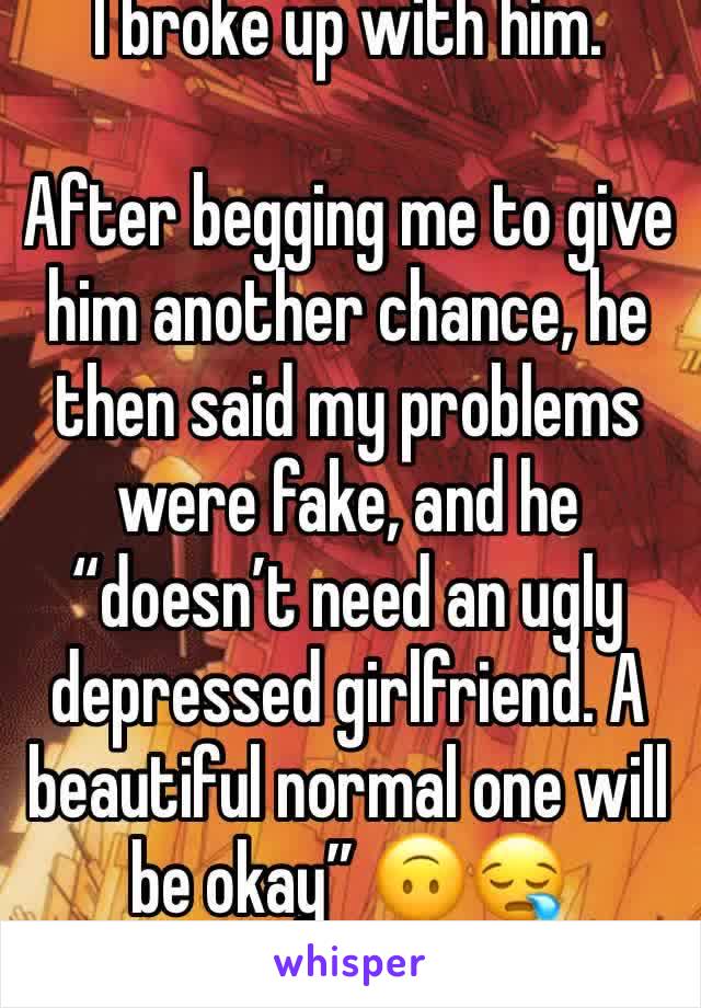 I broke up with him.

After begging me to give him another chance, he then said my problems were fake, and he “doesn’t need an ugly depressed girlfriend. A beautiful normal one will be okay” 🙃😪