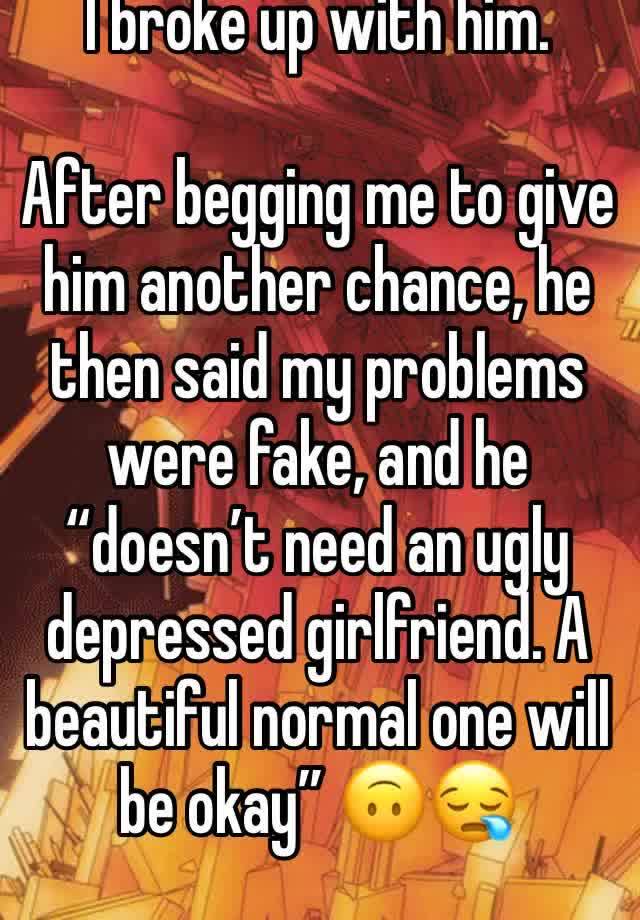 I broke up with him.

After begging me to give him another chance, he then said my problems were fake, and he “doesn’t need an ugly depressed girlfriend. A beautiful normal one will be okay” 🙃😪