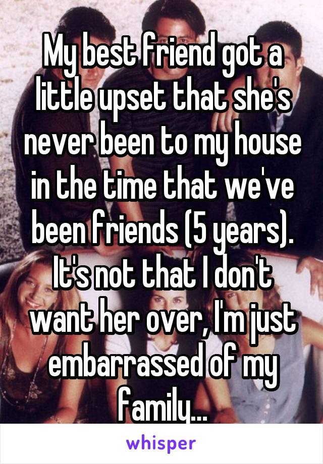 My best friend got a little upset that she's never been to my house in the time that we've been friends (5 years). It's not that I don't want her over, I'm just embarrassed of my family…