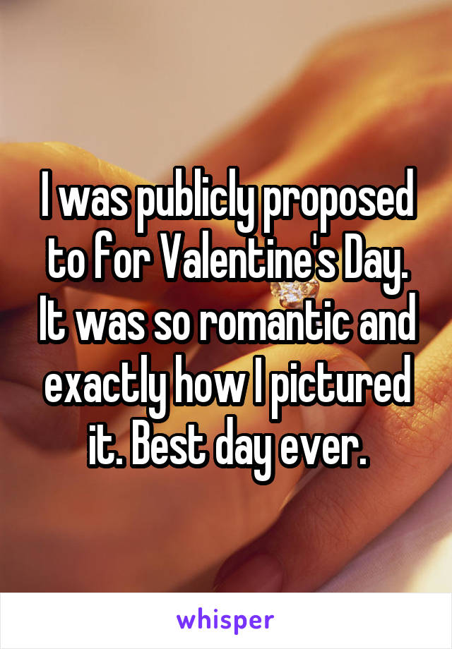 I was publicly proposed to for Valentine's Day. It was so romantic and exactly how I pictured it. Best day ever.