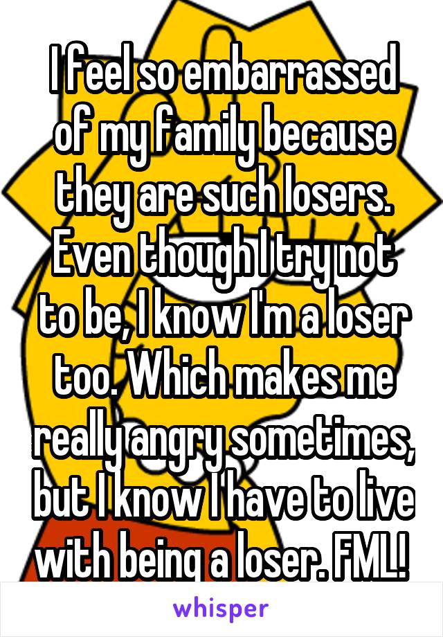 I feel so embarrassed of my family because they are such losers. Even though I try not to be, I know I'm a loser too. Which makes me really angry sometimes, but I know I have to live with being a loser. FML! 