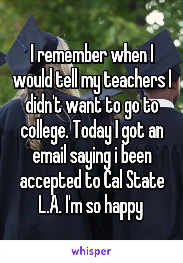 I remember when I would tell my teachers I didn't want to go to college. Today I got an email saying i been accepted to Cal State L.A. I'm so happy 