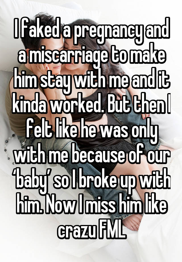 I faked a pregnancy and a miscarriage to make him stay with me and it kinda worked. But then I felt like he was only with me because of our ‘baby’ so I broke up with him. Now I miss him like crazu FML