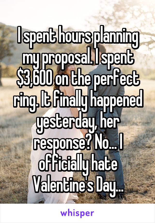 I spent hours planning my proposal. I spent $3,600 on the perfect ring. It finally happened yesterday, her response? No... I officially hate Valentine's Day...