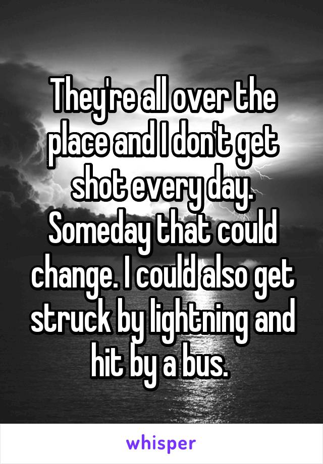 They're all over the place and I don't get shot every day. Someday that could change. I could also get struck by lightning and hit by a bus. 