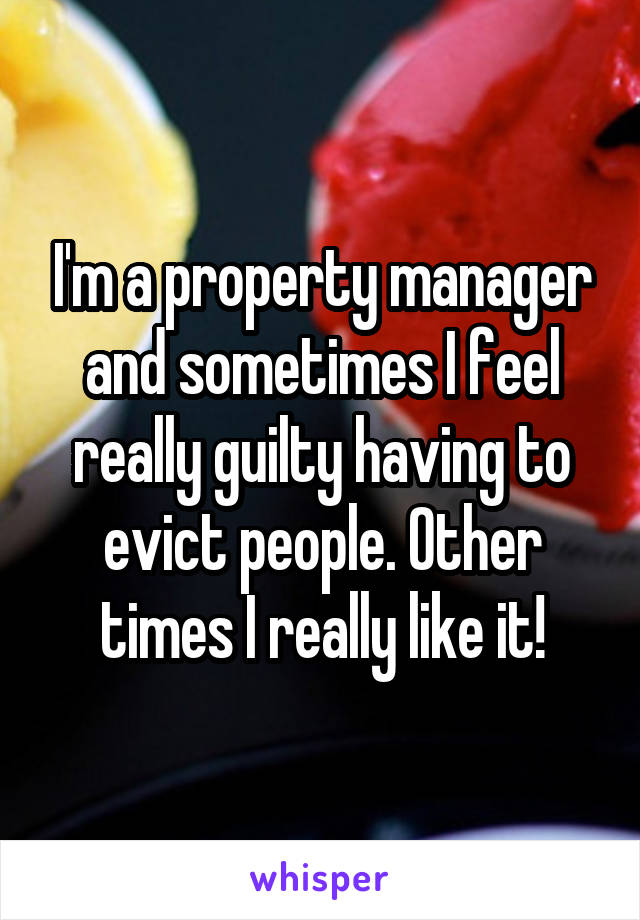 I'm a property manager and sometimes I feel really guilty having to evict people. Other times I really like it!