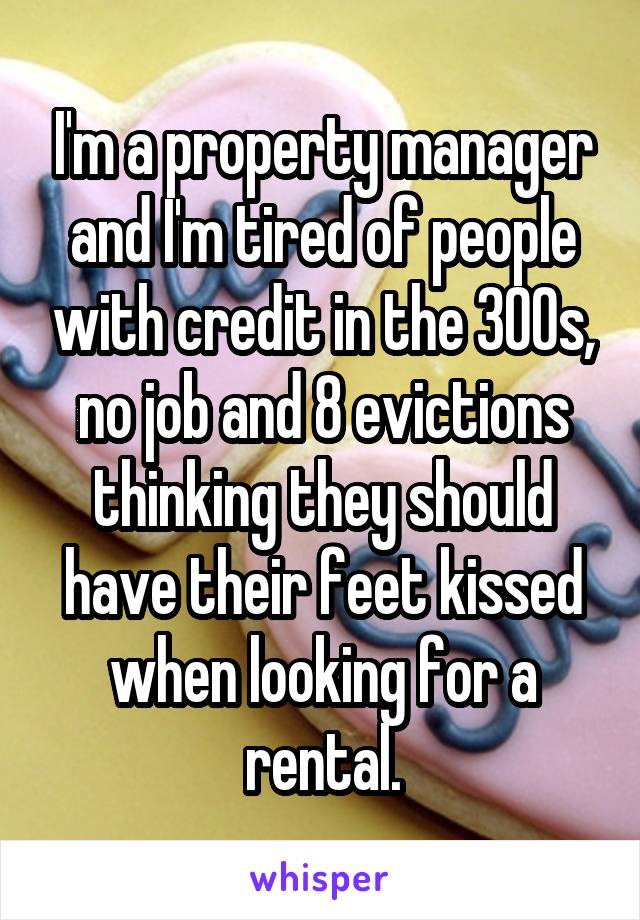 I'm a property manager and I'm tired of people with credit in the 300s, no job and 8 evictions thinking they should have their feet kissed when looking for a rental.