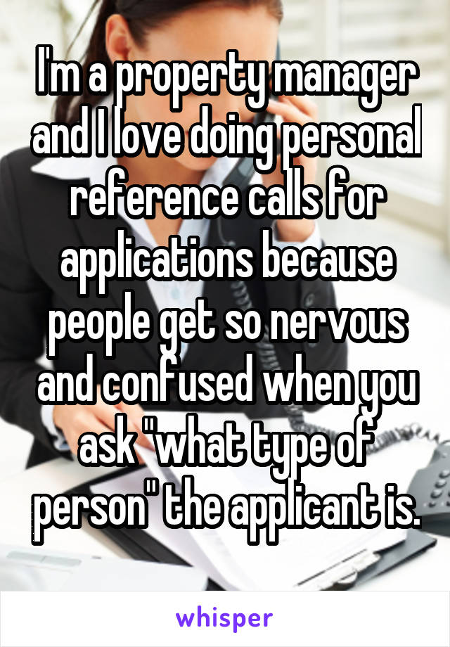 I'm a property manager and I love doing personal reference calls for applications because people get so nervous and confused when you ask "what type of person" the applicant is. 