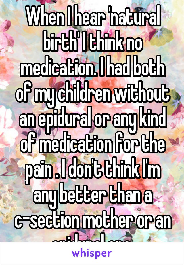 When I hear 'natural birth' I think no medication. I had both of my children without an epidural or any kind of medication for the pain . I don't think I'm any better than a c-section mother or an epidural one.