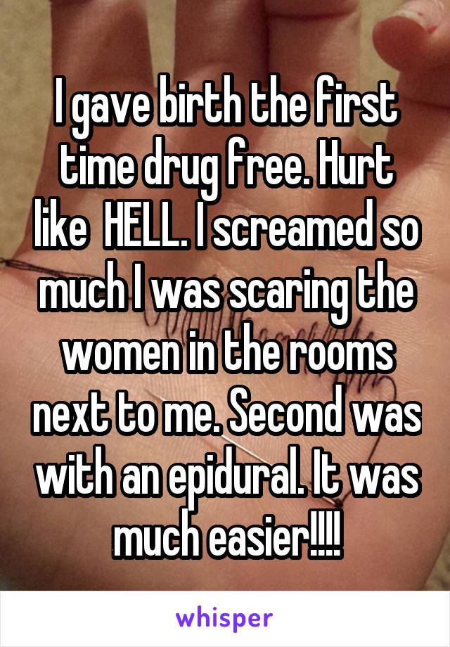 I gave birth the first time drug free. Hurt like  HELL. I screamed so much I was scaring the women in the rooms next to me. Second was with an epidural. It was much easier!!!!