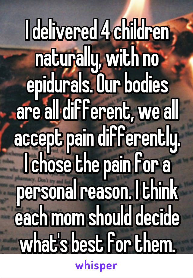 I delivered 4 children naturally, with no epidurals. Our bodies are all different, we all accept pain differently. I chose the pain for a personal reason. I think each mom should decide what's best for them.