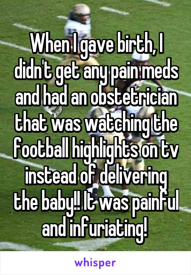 When I gave birth, I didn't get any pain meds and had an obstetrician that was watching the football highlights on tv instead of delivering the baby!! It was painful and infuriating! 