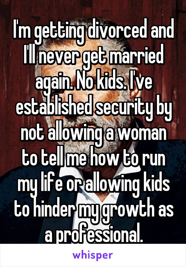 I'm getting divorced and I'll never get married again. No kids. I've established security by not allowing a woman to tell me how to run my life or allowing kids to hinder my growth as a professional.