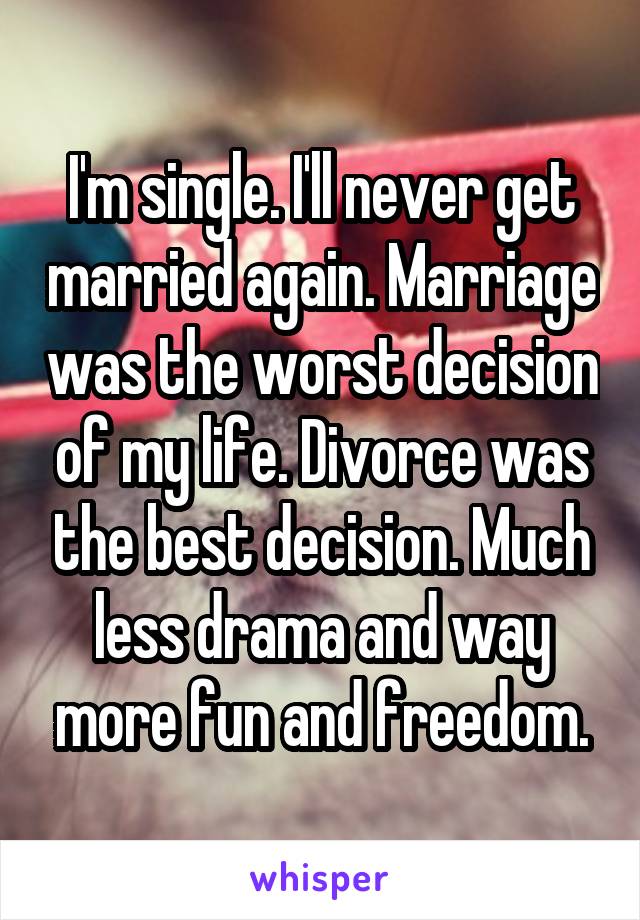 I'm single. I'll never get married again. Marriage was the worst decision of my life. Divorce was the best decision. Much less drama and way more fun and freedom.