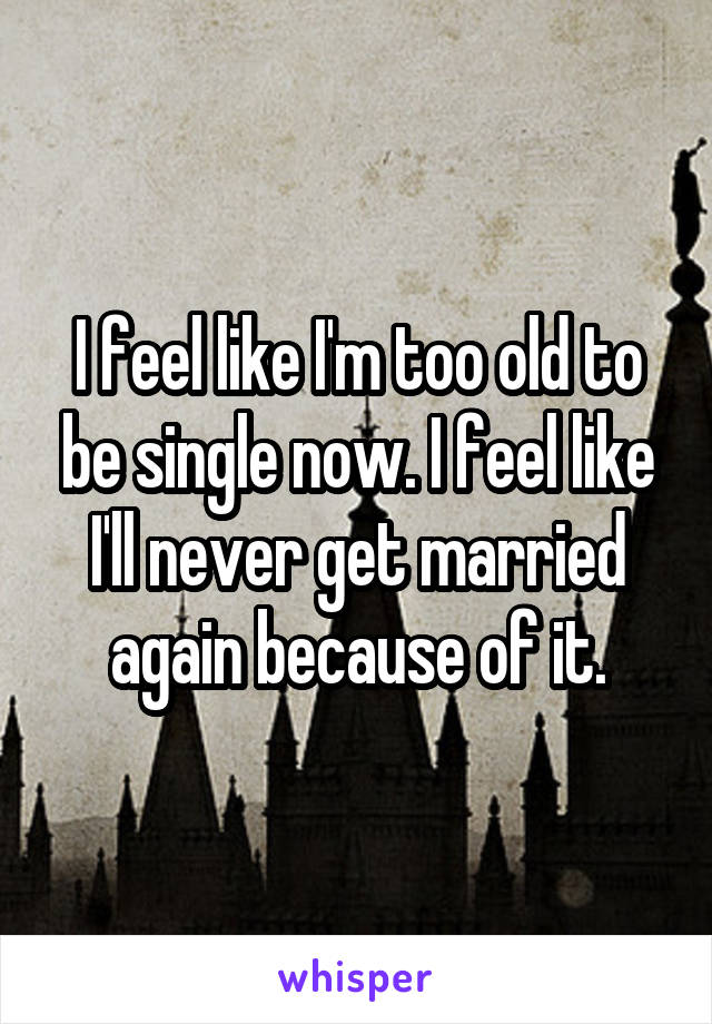 I feel like I'm too old to be single now. I feel like I'll never get married again because of it.