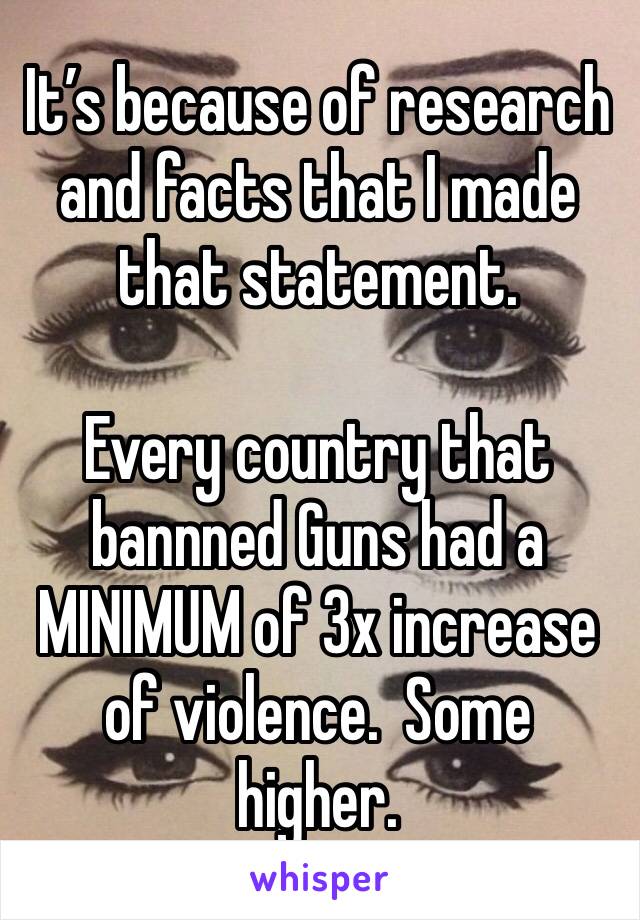 It’s because of research and facts that I made that statement.

Every country that bannned Guns had a MINIMUM of 3x increase of violence.  Some higher.