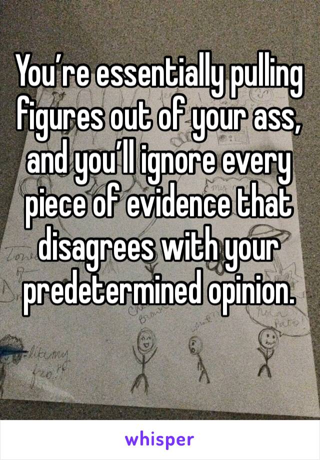 You’re essentially pulling figures out of your ass, and you’ll ignore every piece of evidence that disagrees with your predetermined opinion.