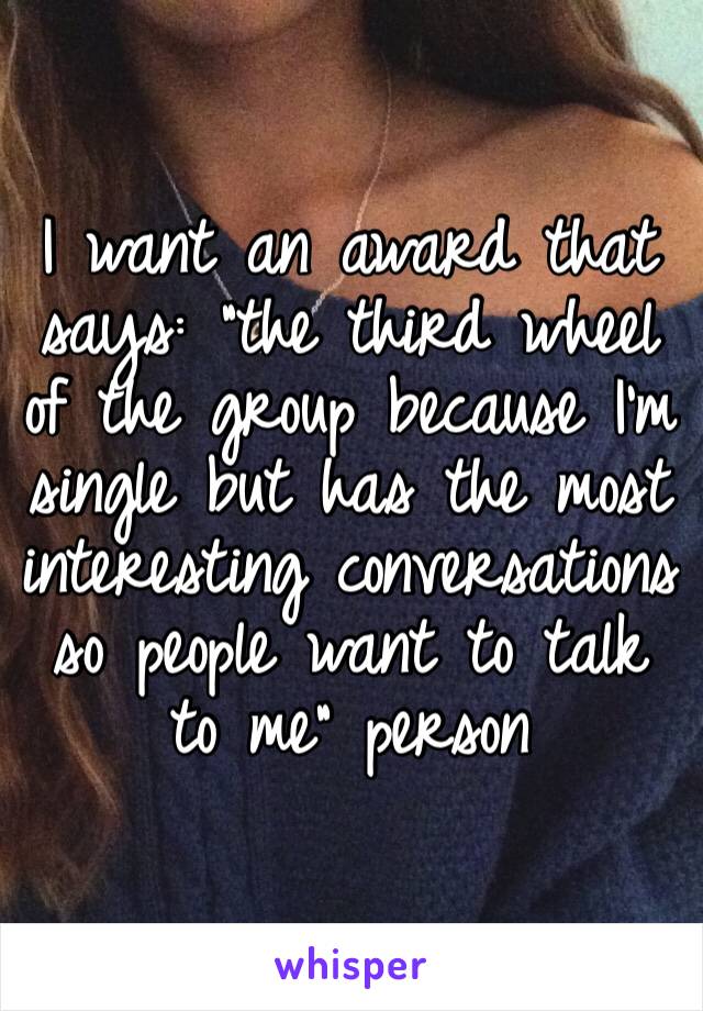 I want an award that says: “the third wheel of the group because I’m single but has the most interesting conversations so people want to talk to me” person