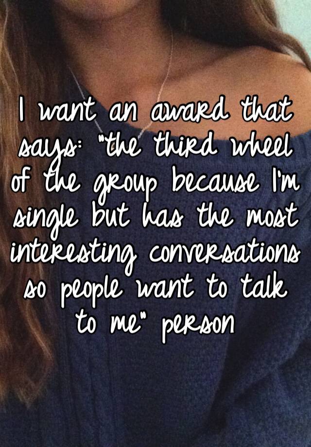 I want an award that says: “the third wheel of the group because I’m single but has the most interesting conversations so people want to talk to me” person